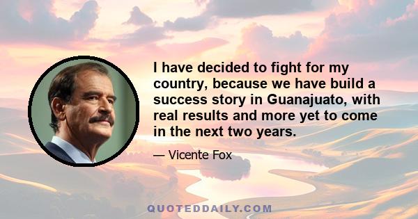 I have decided to fight for my country, because we have build a success story in Guanajuato, with real results and more yet to come in the next two years.