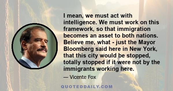 I mean, we must act with intelligence. We must work on this framework, so that immigration becomes an asset to both nations. Believe me, what - just the Mayor Bloomberg said here in New York, that this city would be