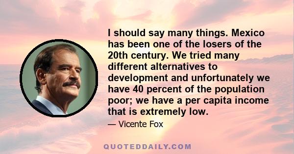 I should say many things. Mexico has been one of the losers of the 20th century. We tried many different alternatives to development and unfortunately we have 40 percent of the population poor; we have a per capita