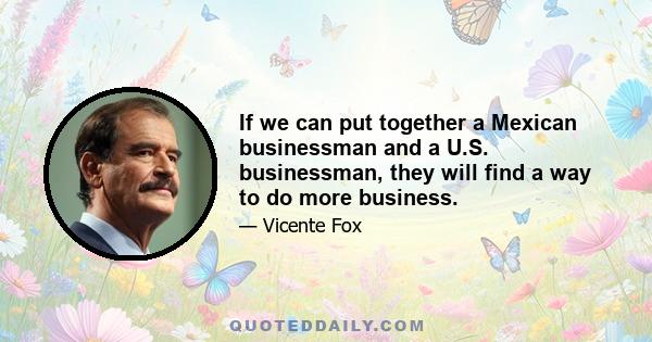 If we can put together a Mexican businessman and a U.S. businessman, they will find a way to do more business.