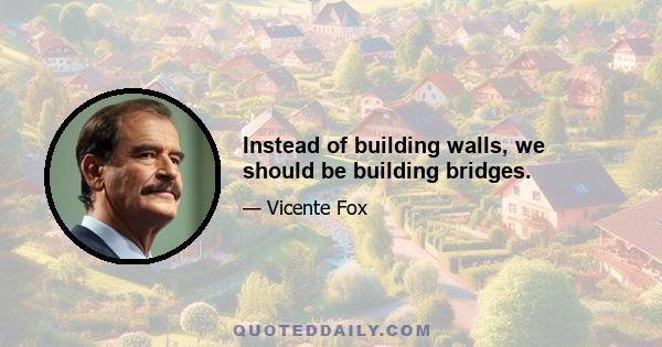 Instead of building walls, we should be building bridges.