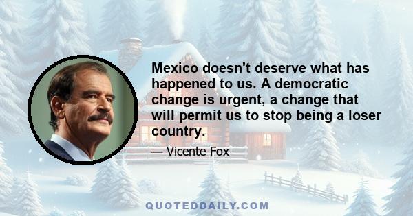 Mexico doesn't deserve what has happened to us. A democratic change is urgent, a change that will permit us to stop being a loser country.