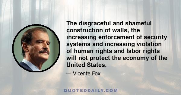 The disgraceful and shameful construction of walls, the increasing enforcement of security systems and increasing violation of human rights and labor rights will not protect the economy of the United States.