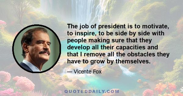 The job of president is to motivate, to inspire, to be side by side with people making sure that they develop all their capacities and that I remove all the obstacles they have to grow by themselves.