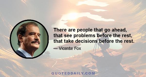 There are people that go ahead, that see problems before the rest, that take decisions before the rest.