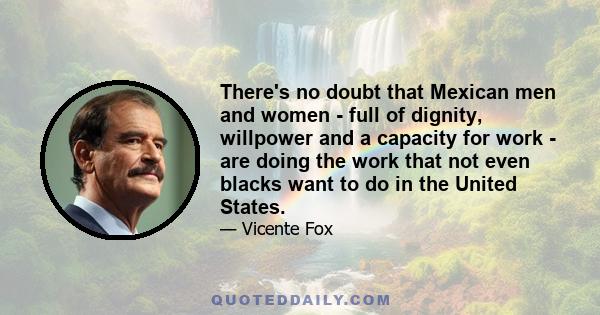 There's no doubt that Mexican men and women - full of dignity, willpower and a capacity for work - are doing the work that not even blacks want to do in the United States.