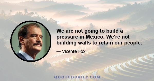 We are not going to build a pressure in Mexico. We're not building walls to retain our people.