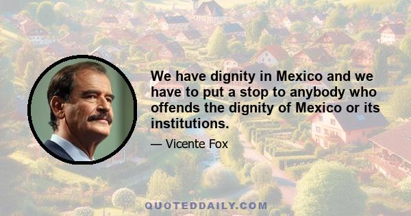 We have dignity in Mexico and we have to put a stop to anybody who offends the dignity of Mexico or its institutions.