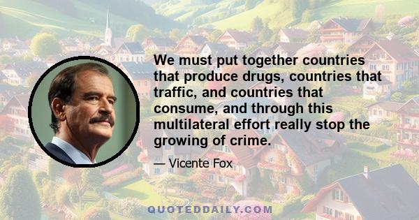 We must put together countries that produce drugs, countries that traffic, and countries that consume, and through this multilateral effort really stop the growing of crime.