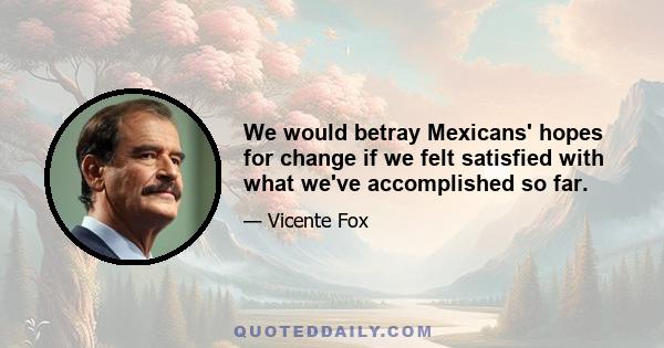 We would betray Mexicans' hopes for change if we felt satisfied with what we've accomplished so far.