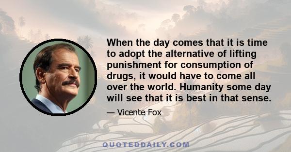 When the day comes that it is time to adopt the alternative of lifting punishment for consumption of drugs, it would have to come all over the world. Humanity some day will see that it is best in that sense.