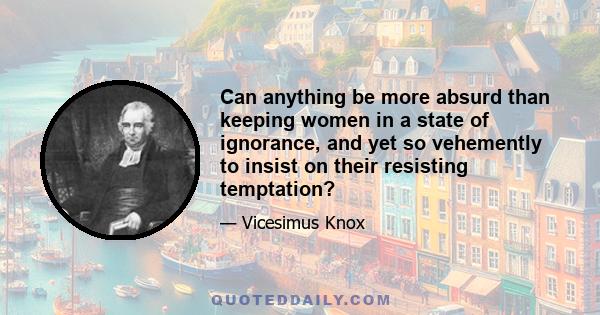 Can anything be more absurd than keeping women in a state of ignorance, and yet so vehemently to insist on their resisting temptation?