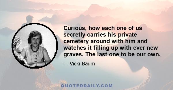 Curious, how each one of us secretly carries his private cemetery around with him and watches it filling up with ever new graves. The last one to be our own.