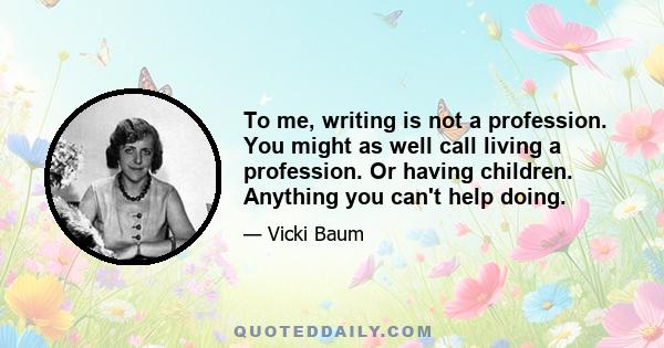 To me, writing is not a profession. You might as well call living a profession. Or having children. Anything you can't help doing.