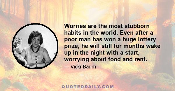 Worries are the most stubborn habits in the world. Even after a poor man has won a huge lottery prize, he will still for months wake up in the night with a start, worrying about food and rent.