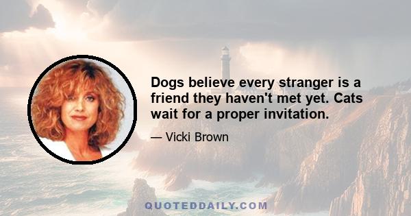 Dogs believe every stranger is a friend they haven't met yet. Cats wait for a proper invitation.