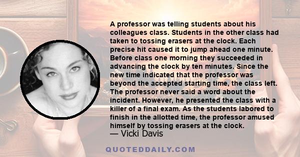 A professor was telling students about his colleagues class. Students in the other class had taken to tossing erasers at the clock. Each precise hit caused it to jump ahead one minute. Before class one morning they