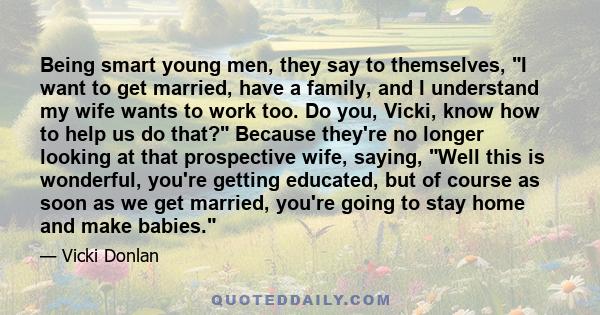 Being smart young men, they say to themselves, I want to get married, have a family, and I understand my wife wants to work too. Do you, Vicki, know how to help us do that? Because they're no longer looking at that