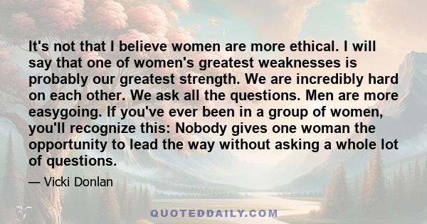 It's not that I believe women are more ethical. I will say that one of women's greatest weaknesses is probably our greatest strength. We are incredibly hard on each other. We ask all the questions. Men are more