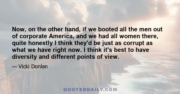 Now, on the other hand, if we booted all the men out of corporate America, and we had all women there, quite honestly I think they'd be just as corrupt as what we have right now. I think it's best to have diversity and