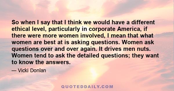 So when I say that I think we would have a different ethical level, particularly in corporate America, if there were more women involved, I mean that what women are best at is asking questions. Women ask questions over