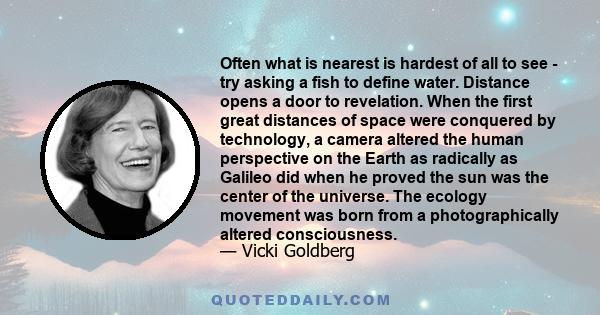 Often what is nearest is hardest of all to see - try asking a fish to define water. Distance opens a door to revelation. When the first great distances of space were conquered by technology, a camera altered the human