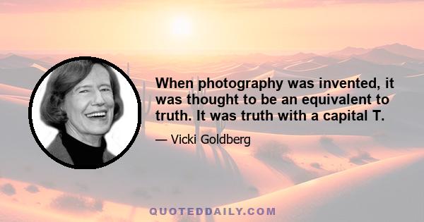 When photography was invented, it was thought to be an equivalent to truth. It was truth with a capital T.