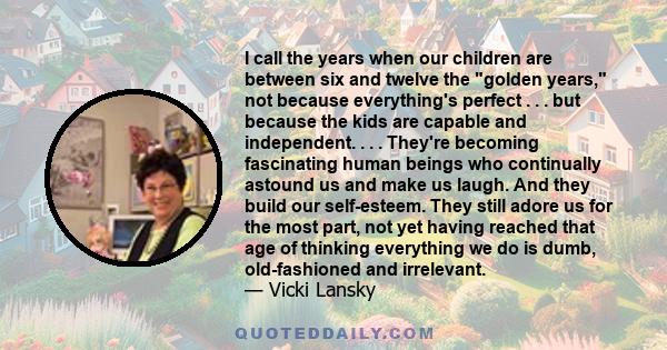 I call the years when our children are between six and twelve the golden years, not because everything's perfect . . . but because the kids are capable and independent. . . . They're becoming fascinating human beings