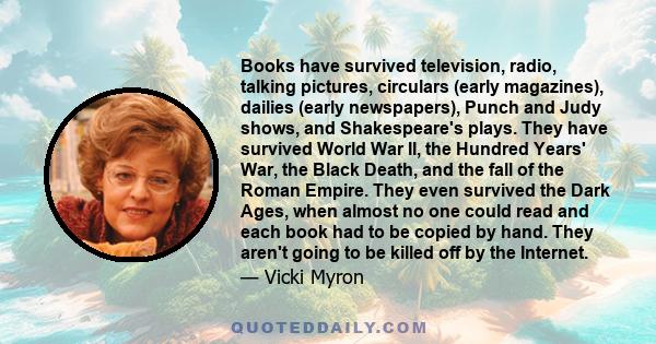 Books have survived television, radio, talking pictures, circulars (early magazines), dailies (early newspapers), Punch and Judy shows, and Shakespeare's plays. They have survived World War II, the Hundred Years' War,