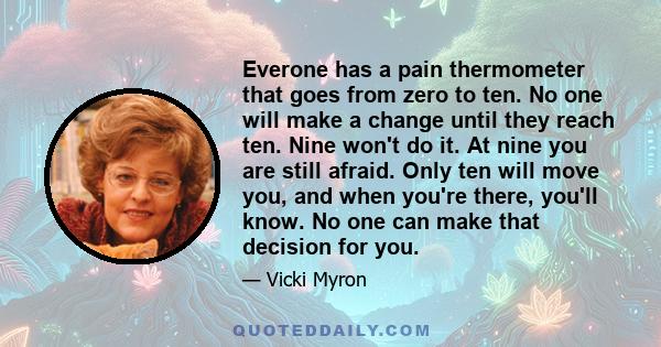 Everone has a pain thermometer that goes from zero to ten. No one will make a change until they reach ten. Nine won't do it. At nine you are still afraid. Only ten will move you, and when you're there, you'll know. No