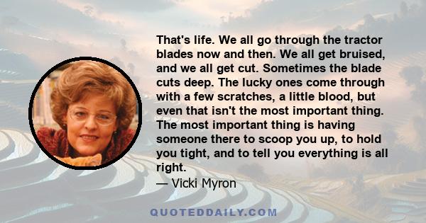 That's life. We all go through the tractor blades now and then. We all get bruised, and we all get cut. Sometimes the blade cuts deep. The lucky ones come through with a few scratches, a little blood, but even that