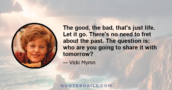 The good, the bad, that's just life. Let it go. There's no need to fret about the past. The question is: who are you going to share it with tomorrow?