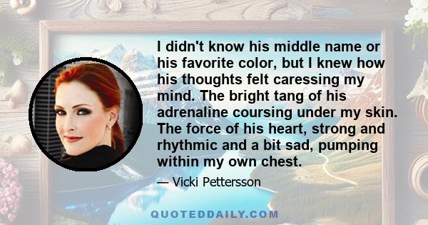 I didn't know his middle name or his favorite color, but I knew how his thoughts felt caressing my mind. The bright tang of his adrenaline coursing under my skin. The force of his heart, strong and rhythmic and a bit