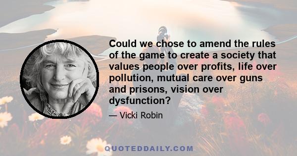 Could we chose to amend the rules of the game to create a society that values people over profits, life over pollution, mutual care over guns and prisons, vision over dysfunction?