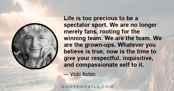 Life is too precious to be a spectator sport. We are no longer merely fans, rooting for the winning team. We are the team. We are the grown-ups. Whatever you believe is true, now is the time to give your respectful,