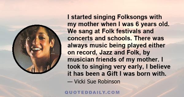 I started singing Folksongs with my mother when I was 6 years old. We sang at Folk festivals and concerts and schools. There was always music being played either on record, Jazz and Folk, by musician friends of my