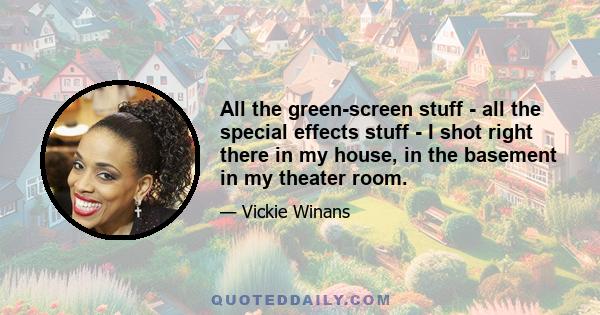 All the green-screen stuff - all the special effects stuff - I shot right there in my house, in the basement in my theater room.