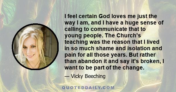 I feel certain God loves me just the way I am, and I have a huge sense of calling to communicate that to young people. The Church's teaching was the reason that I lived in so much shame and isolation and pain for all