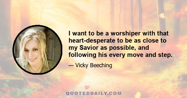 I want to be a worshiper with that heart-desperate to be as close to my Savior as possible, and following his every move and step.