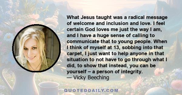 What Jesus taught was a radical message of welcome and inclusion and love. I feel certain God loves me just the way I am, and I have a huge sense of calling to communicate that to young people. When I think of myself at 