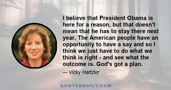 I believe that President Obama is here for a reason, but that doesn't mean that he has to stay there next year. The American people have an opportunity to have a say and so I think we just have to do what we think is