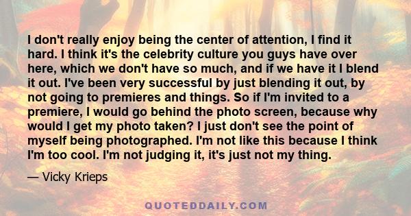 I don't really enjoy being the center of attention, I find it hard. I think it's the celebrity culture you guys have over here, which we don't have so much, and if we have it I blend it out. I've been very successful by 