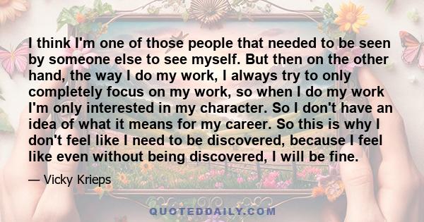 I think I'm one of those people that needed to be seen by someone else to see myself. But then on the other hand, the way I do my work, I always try to only completely focus on my work, so when I do my work I'm only