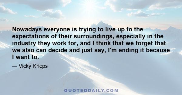 Nowadays everyone is trying to live up to the expectations of their surroundings, especially in the industry they work for, and I think that we forget that we also can decide and just say, I'm ending it because I want