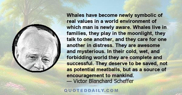 Whales have become newly symbolic of real values in a world environment of which man is newly aware. Whales live in families, they play in the moonlight, they talk to one another, and they care for one another in