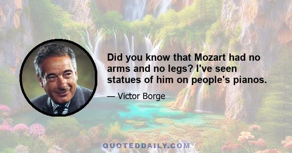 Did you know that Mozart had no arms and no legs? I've seen statues of him on people's pianos.