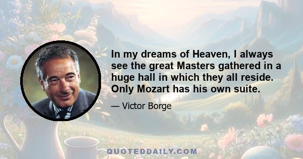 In my dreams of Heaven, I always see the great Masters gathered in a huge hall in which they all reside. Only Mozart has his own suite.