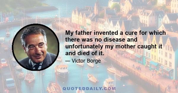 My father invented a cure for which there was no disease and unfortunately my mother caught it and died of it.