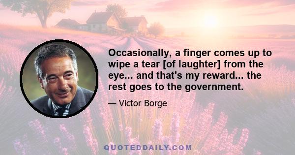 Occasionally, a finger comes up to wipe a tear [of laughter] from the eye... and that's my reward... the rest goes to the government.