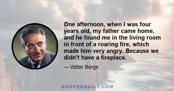 One afternoon, when I was four years old, my father came home, and he found me in the living room in front of a roaring fire, which made him very angry. Because we didn't have a fireplace.